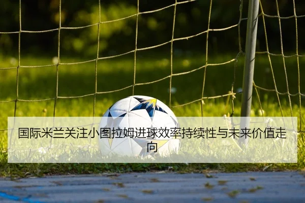 国际米兰关注小图拉姆进球效率持续性与未来价值走向
